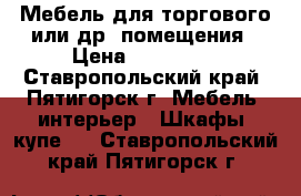 Мебель для торгового или др. помещения › Цена ­ 120 000 - Ставропольский край, Пятигорск г. Мебель, интерьер » Шкафы, купе   . Ставропольский край,Пятигорск г.